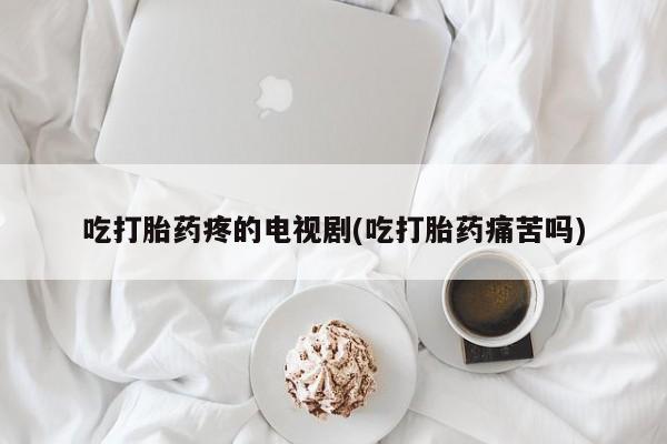推荐个卖打胎药的联系方式，吃打胎药疼的电视剧(吃打胎药痛苦吗)