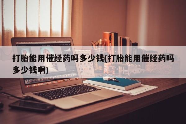 推荐个卖打胎药的联系方式，打胎能用催经药吗多少钱(打胎能用催经药吗多少钱啊)