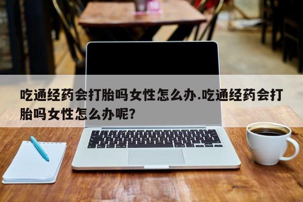 推荐个卖打胎药的联系方式，吃通经药会打胎吗女性怎么办.吃通经药会打胎吗女性怎么办呢？