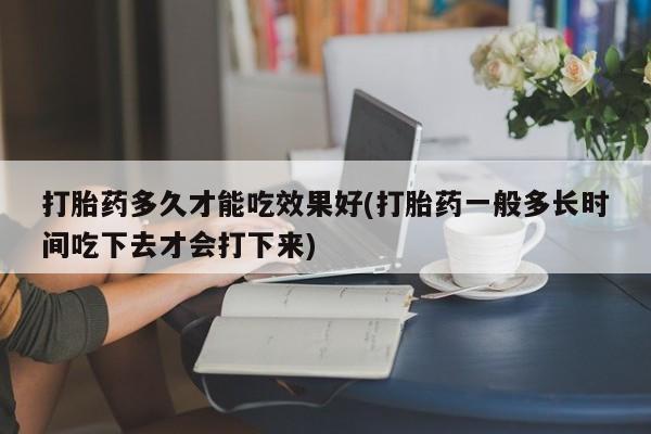 推荐个卖打胎药的联系方式，打胎药多久才能吃效果好(打胎药一般多长时间吃下去才会打下来)