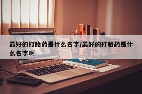 推荐个卖打胎药的联系方式，最好的打胎药是什么名字/最好的打胎药是什么名字啊