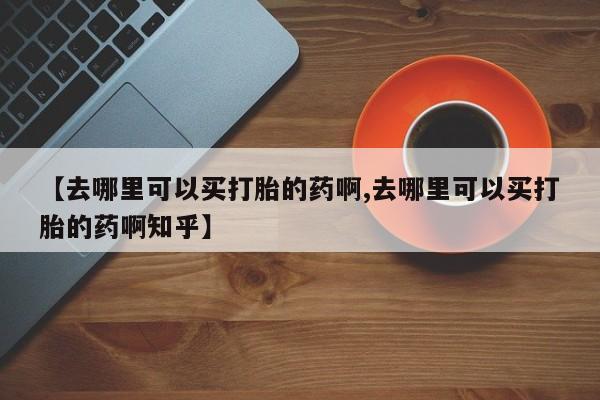 推荐个卖打胎药的联系方式，【去哪里可以买打胎的药啊,去哪里可以买打胎的药啊知乎】