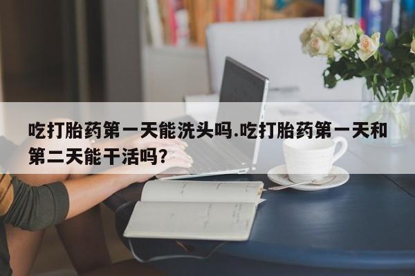 推荐个卖打胎药的联系方式，吃打胎药第一天能洗头吗.吃打胎药第一天和第二天能干活吗？