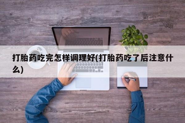推荐个卖打胎药的联系方式，打胎药吃完怎样调理好(打胎药吃了后注意什么)