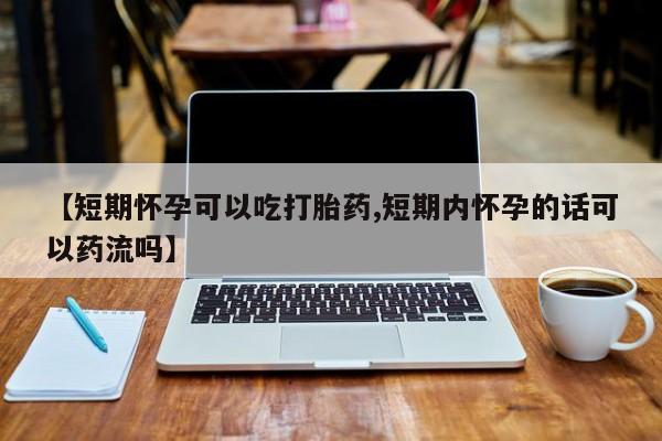 推荐个卖打胎药的联系方式，【短期怀孕可以吃打胎药,短期内怀孕的话可以药流吗】