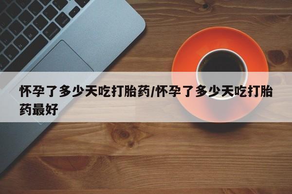 推荐个卖打胎药的联系方式，怀孕了多少天吃打胎药/怀孕了多少天吃打胎药最好