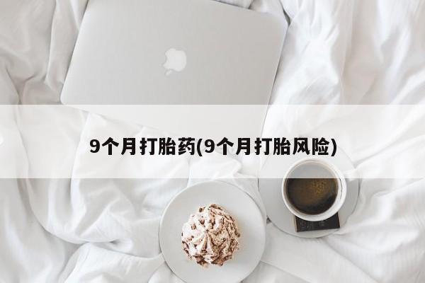 推荐个卖打胎药的联系方式，9个月打胎药(9个月打胎风险)