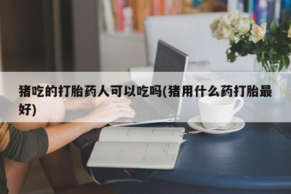 推荐个卖打胎药的联系方式，猪吃的打胎药人可以吃吗(猪用什么药打胎最好)