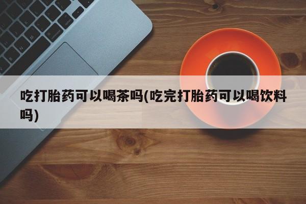 推荐个卖打胎药的联系方式，吃打胎药可以喝茶吗(吃完打胎药可以喝饮料吗)