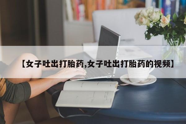 推荐个卖打胎药的联系方式，【女子吐出打胎药,女子吐出打胎药的视频】