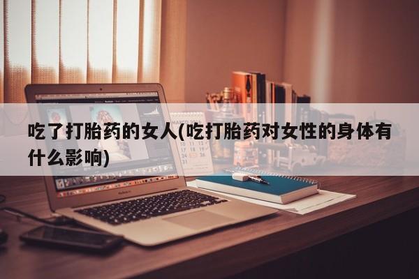 推荐个卖打胎药的联系方式，吃了打胎药的女人(吃打胎药对女性的身体有什么影响)