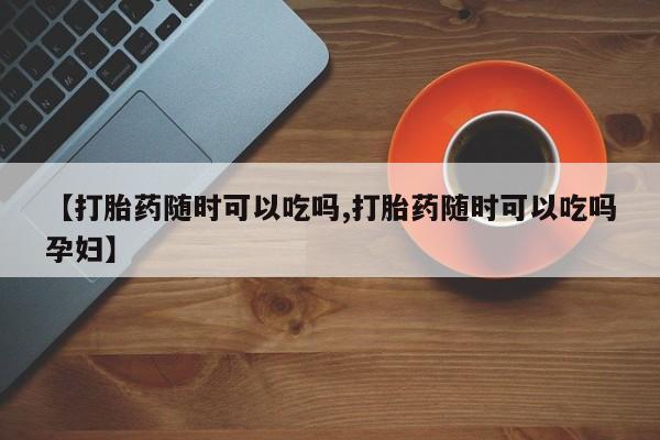推荐个卖打胎药的联系方式，【打胎药随时可以吃吗,打胎药随时可以吃吗孕妇】