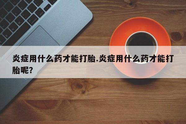 推荐个卖打胎药的联系方式，炎症用什么药才能打胎.炎症用什么药才能打胎呢？