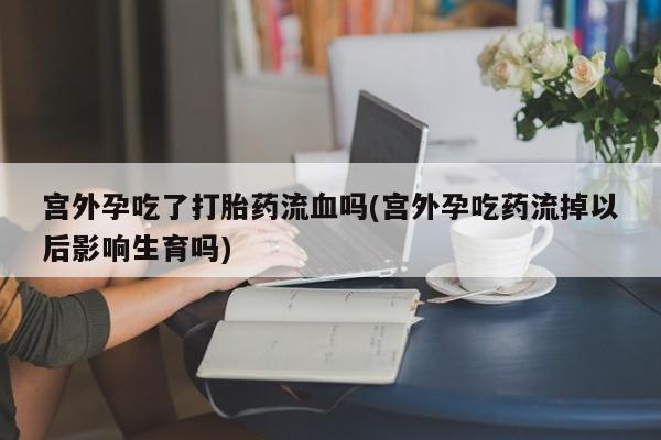 推荐个卖打胎药的联系方式，宫外孕吃了打胎药流血吗(宫外孕吃药流掉以后影响生育吗)