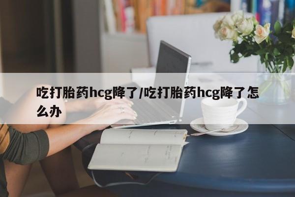 推荐个卖打胎药的联系方式，吃打胎药hcg降了/吃打胎药hcg降了怎么办