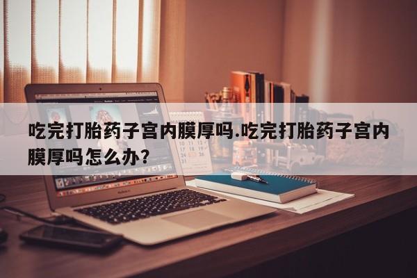 推荐个卖打胎药的联系方式，吃完打胎药子宫内膜厚吗.吃完打胎药子宫内膜厚吗怎么办？