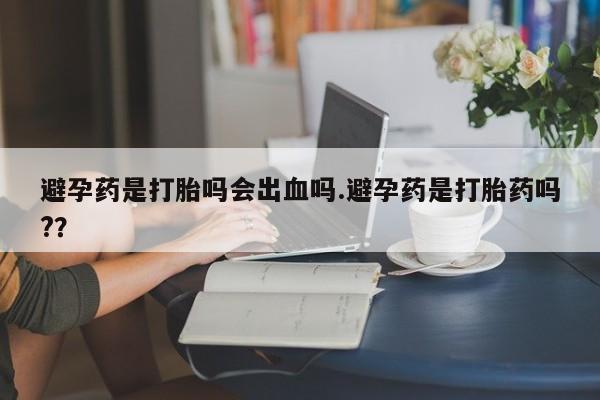 推荐个卖打胎药的联系方式，避孕药是打胎吗会出血吗.避孕药是打胎药吗?？
