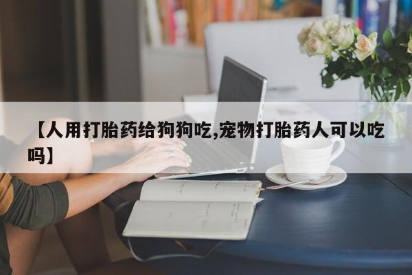 推荐个卖打胎药的联系方式，【人用打胎药给狗狗吃,宠物打胎药人可以吃吗】