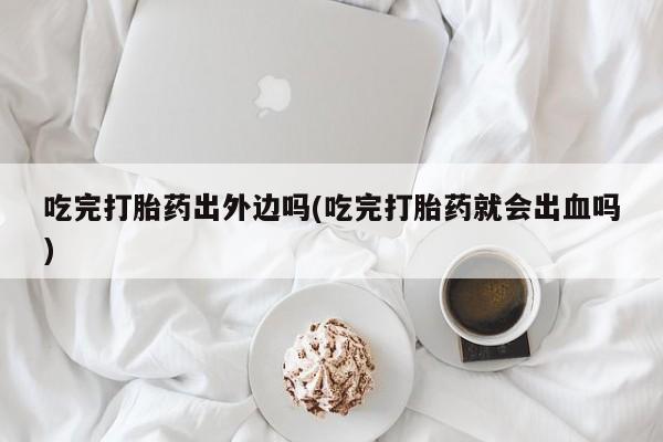 推荐个卖打胎药的联系方式，吃完打胎药出外边吗(吃完打胎药就会出血吗)
