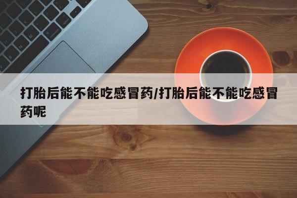 推荐个卖打胎药的联系方式，打胎后能不能吃感冒药/打胎后能不能吃感冒药呢