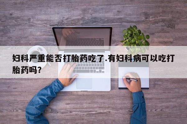 推荐个卖打胎药的联系方式，妇科严重能否打胎药吃了.有妇科病可以吃打胎药吗？