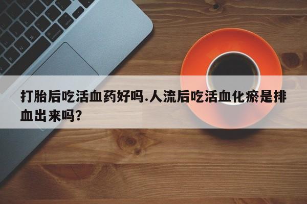 推荐个卖打胎药的联系方式，打胎后吃活血药好吗.人流后吃活血化瘀是排血出来吗？