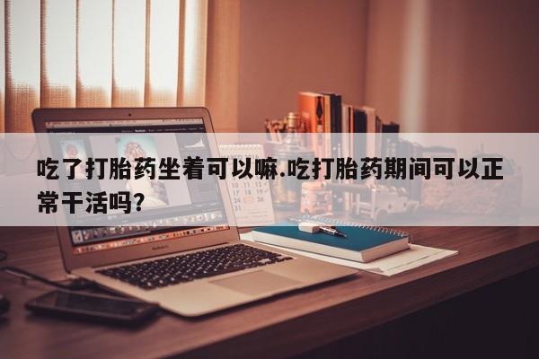 推荐个卖打胎药的联系方式，吃了打胎药坐着可以嘛.吃打胎药期间可以正常干活吗？