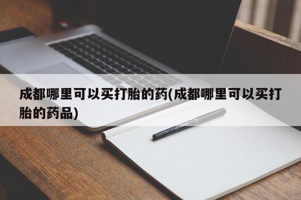 推荐个卖打胎药的联系方式，成都哪里可以买打胎的药(成都哪里可以买打胎的药品)