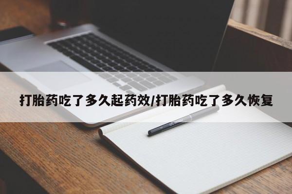 推荐个卖打胎药的联系方式，打胎药吃了多久起药效/打胎药吃了多久恢复