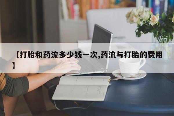 推荐个卖打胎药的联系方式，【打胎和药流多少钱一次,药流与打胎的费用】