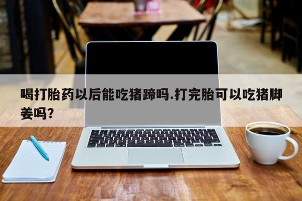 推荐个卖打胎药的联系方式，喝打胎药以后能吃猪蹄吗.打完胎可以吃猪脚姜吗？