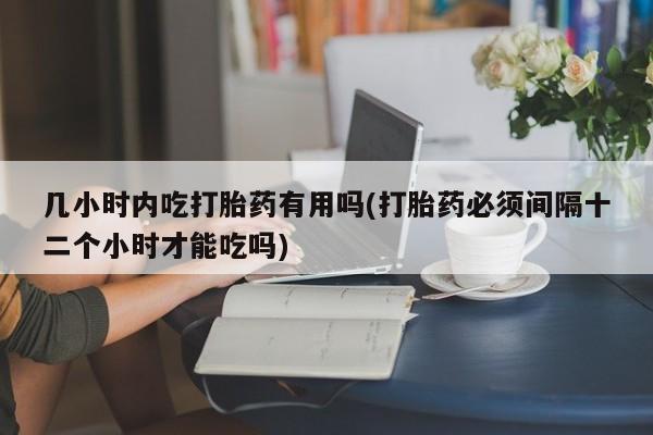 推荐个卖打胎药的联系方式，几小时内吃打胎药有用吗(打胎药必须间隔十二个小时才能吃吗)