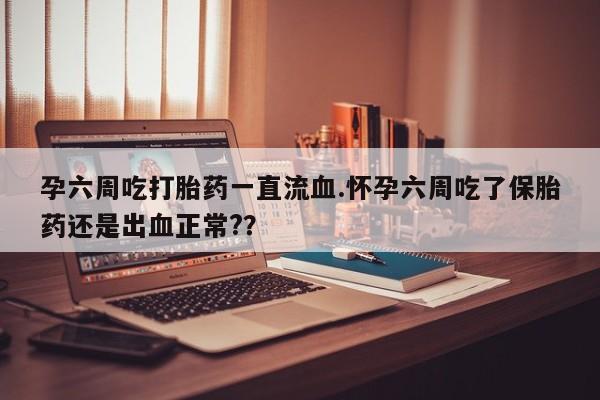 推荐个卖打胎药的联系方式，孕六周吃打胎药一直流血.怀孕六周吃了保胎药还是出血正常?？