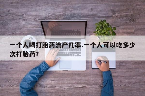 推荐个卖打胎药的联系方式，一个人喝打胎药流产几率.一个人可以吃多少次打胎药？