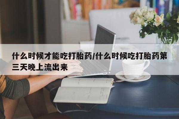 推荐个卖打胎药的联系方式，什么时候才能吃打胎药/什么时候吃打胎药第三天晚上流出来