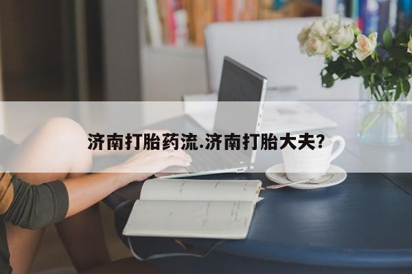 推荐个卖打胎药的联系方式，济南打胎药流.济南打胎大夫？