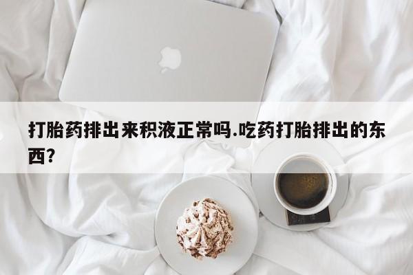 推荐个卖打胎药的联系方式，打胎药排出来积液正常吗.吃药打胎排出的东西？