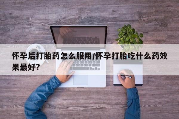 推荐个卖打胎药的联系方式，怀孕后打胎药怎么服用/怀孕打胎吃什么药效果最好?