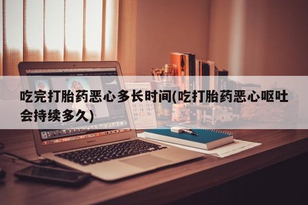 推荐个卖打胎药的联系方式，吃完打胎药恶心多长时间(吃打胎药恶心呕吐会持续多久)