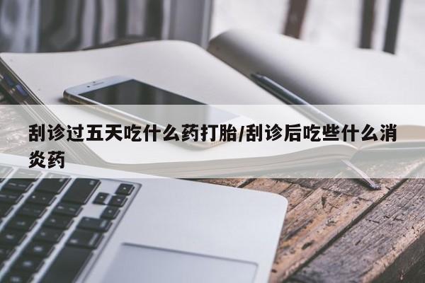 推荐个卖打胎药的联系方式，刮诊过五天吃什么药打胎/刮诊后吃些什么消炎药