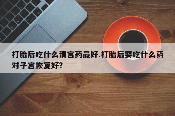 推荐个卖打胎药的联系方式，打胎后吃什么清宫药最好.打胎后要吃什么药对子宫恢复好？