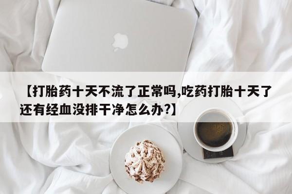 推荐个卖打胎药的联系方式，【打胎药十天不流了正常吗,吃药打胎十天了还有经血没排干净怎么办?】