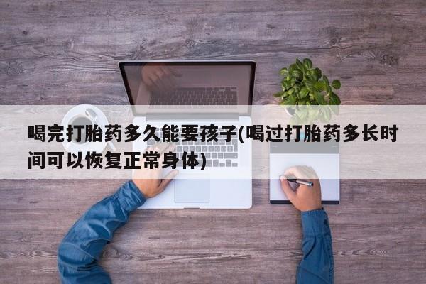 推荐个卖打胎药的联系方式，喝完打胎药多久能要孩子(喝过打胎药多长时间可以恢复正常身体)