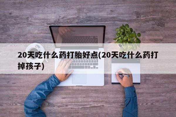 推荐个卖打胎药的联系方式，20天吃什么药打胎好点(20天吃什么药打掉孩子)