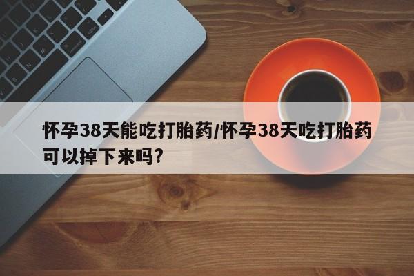 推荐个卖打胎药的联系方式，怀孕38天能吃打胎药/怀孕38天吃打胎药可以掉下来吗?