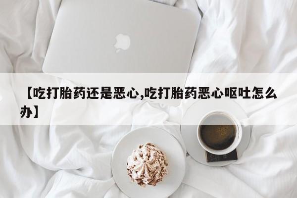 推荐个卖打胎药的联系方式，【吃打胎药还是恶心,吃打胎药恶心呕吐怎么办】