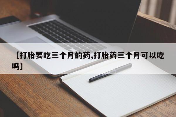 推荐个卖打胎药的联系方式，【打胎要吃三个月的药,打胎药三个月可以吃吗】
