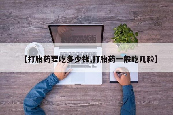 推荐个卖打胎药的联系方式，【打胎药要吃多少钱,打胎药一般吃几粒】