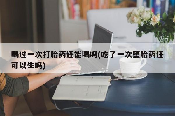 推荐个卖打胎药的联系方式，喝过一次打胎药还能喝吗(吃了一次堕胎药还可以生吗)