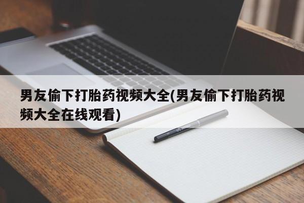 推荐个卖打胎药的联系方式，男友偷下打胎药视频大全(男友偷下打胎药视频大全在线观看)